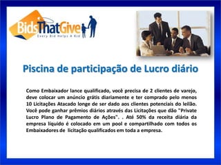 Piscina de participação de Lucro diário
Como Embaixador lance qualificado, você precisa de 2 clientes de varejo,
deve colocar um anúncio grátis diariamente e ter comprado pelo menos
10 Licitações Atacado longe de ser dado aos clientes potenciais do leilão.
Você pode ganhar prêmios diários através das Licitações que dão "Private
Lucro Plano de Pagamento de Ações". . Até 50% da receita diária da
empresa líquido é colocado em um pool e compartilhado com todos os
Embaixadores de licitação qualificados em toda a empresa.
 