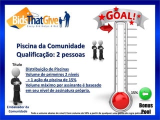 Piscina da Comunidade
     Qualificação: 2 pessoas
   Título
            Distribuição de Piscinas
            Volume de primeiros 2 níveis
             = 1 ação da piscina de 15%
            Volume máximo por assinante é baseado
            em seu nível de assinatura própria.                                                   15%


Embaixador da                                                                                                 Bonus
 Comunidade                                                                                                    Pool
                Todo o volume abaixo do nível 2 tem volume de 50% a partir de qualquer uma perna de regra patrocínio
 