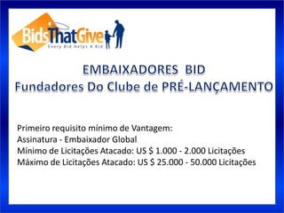 Primeiro requisito mínimo de Vantagem:
Assinatura - Embaixador Global
Mínimo de Licitações Atacado: US $ 1.000 - 2.000 Licitações
Máximo de Licitações Atacado: US $ 25.000 - 50.000 Licitações
 
