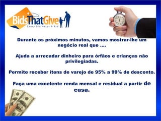 Durante os próximos minutos, vamos mostrar-lhe um
                   negócio real que ....

  Ajuda a arrecadar dinheiro para órfãos e crianças não
                      privilegiadas.

Permite receber itens de varejo de 95% a 99% de desconto.

 Faça uma excelente renda mensal e residual a partir de
                         casa.
 