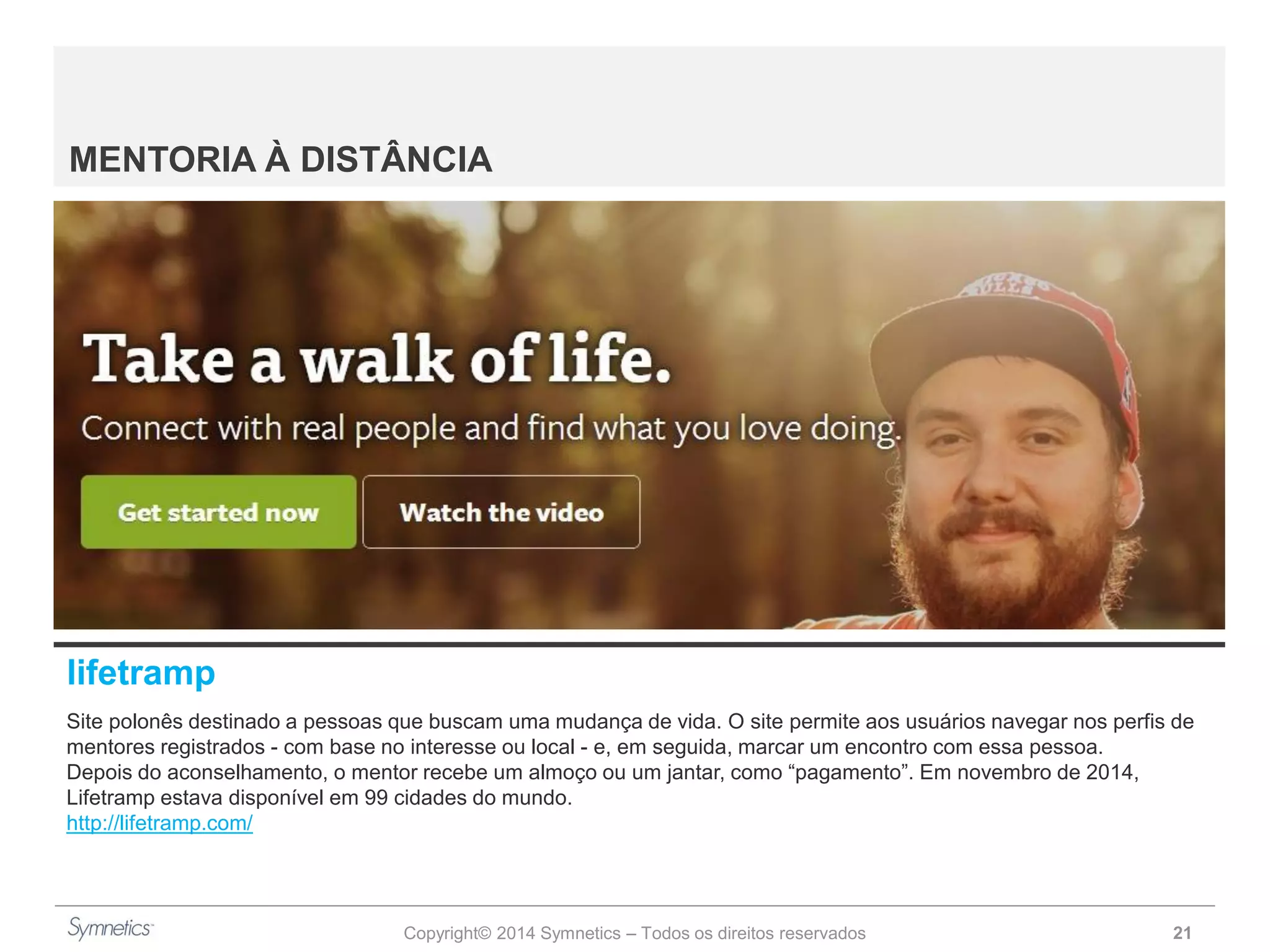 Copyright© 2014 Symnetics – Todos os direitos reservados 21
MENTORIA À DISTÂNCIA
lifetramp
Site polonês destinado a pessoas que buscam uma mudança de vida. O site permite aos usuários navegar nos perfis de
mentores registrados - com base no interesse ou local - e, em seguida, marcar um encontro com essa pessoa.
Depois do aconselhamento, o mentor recebe um almoço ou um jantar, como “pagamento”. Em novembro de 2014,
Lifetramp estava disponível em 99 cidades do mundo.
http://lifetramp.com/
 