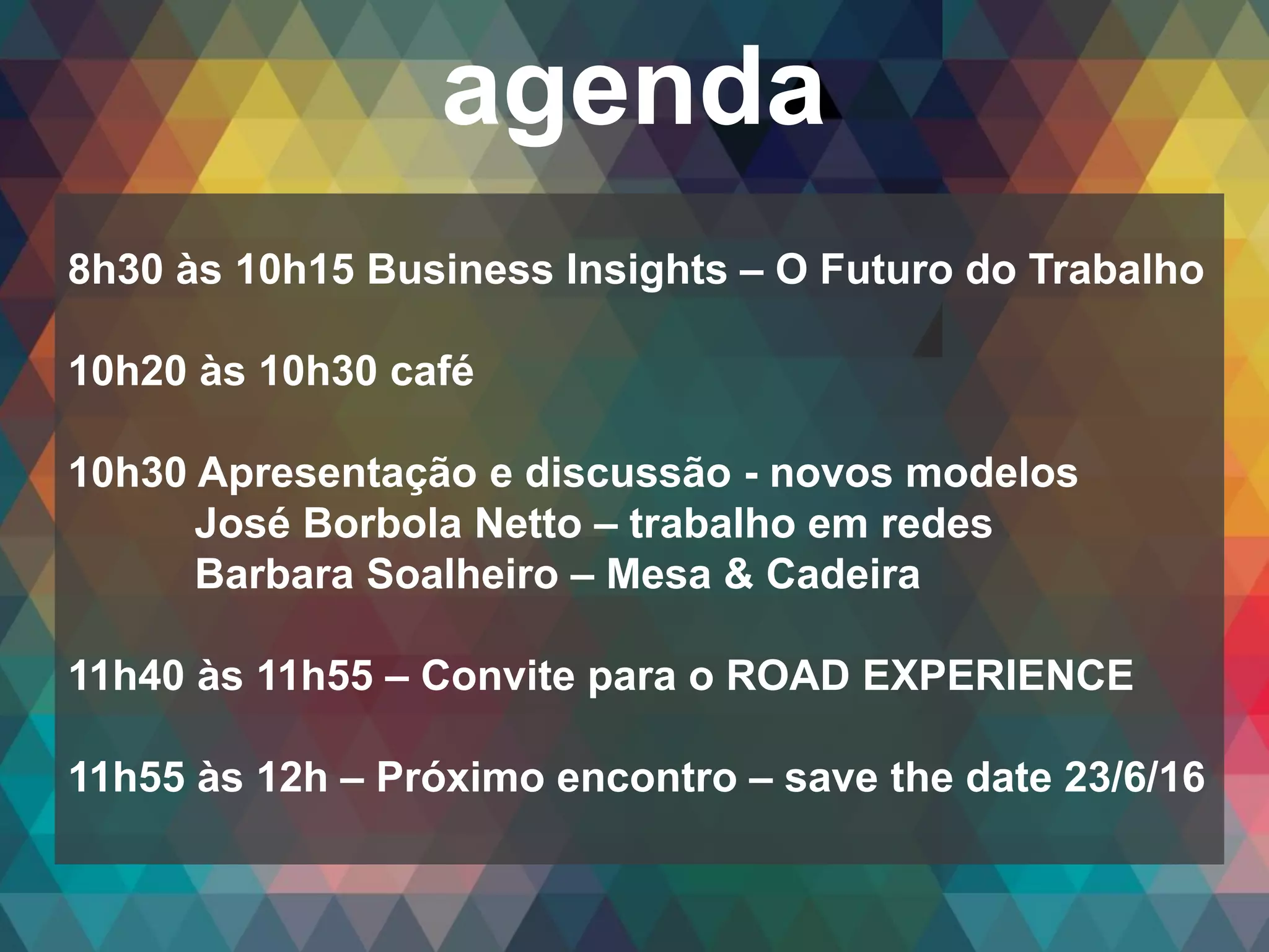 Copyright© 2014 Symnetics – Todos os direitos reservados
agenda
8h30 às 10h15 Business Insights – O Futuro do Trabalho
10h20 às 10h30 café
10h30 Apresentação e discussão - novos modelos
José Borbola Netto – trabalho em redes
Barbara Soalheiro – Mesa & Cadeira
11h40 às 11h55 – Convite para o ROAD EXPERIENCE
11h55 às 12h – Próximo encontro – save the date 23/6/16
 