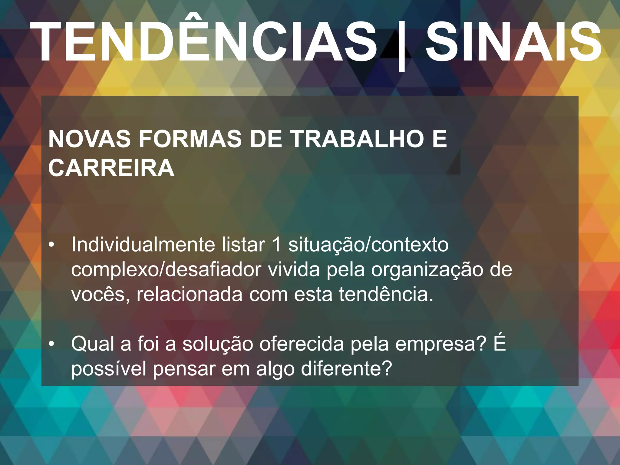 Copyright© 2014 Symnetics – Todos os direitos reservados
TENDÊNCIAS | SINAIS
NOVAS FORMAS DE TRABALHO E
CARREIRA
• Individualmente listar 1 situação/contexto
complexo/desafiador vivida pela organização de
vocês, relacionada com esta tendência.
• Qual a foi a solução oferecida pela empresa? É
possível pensar em algo diferente?
 