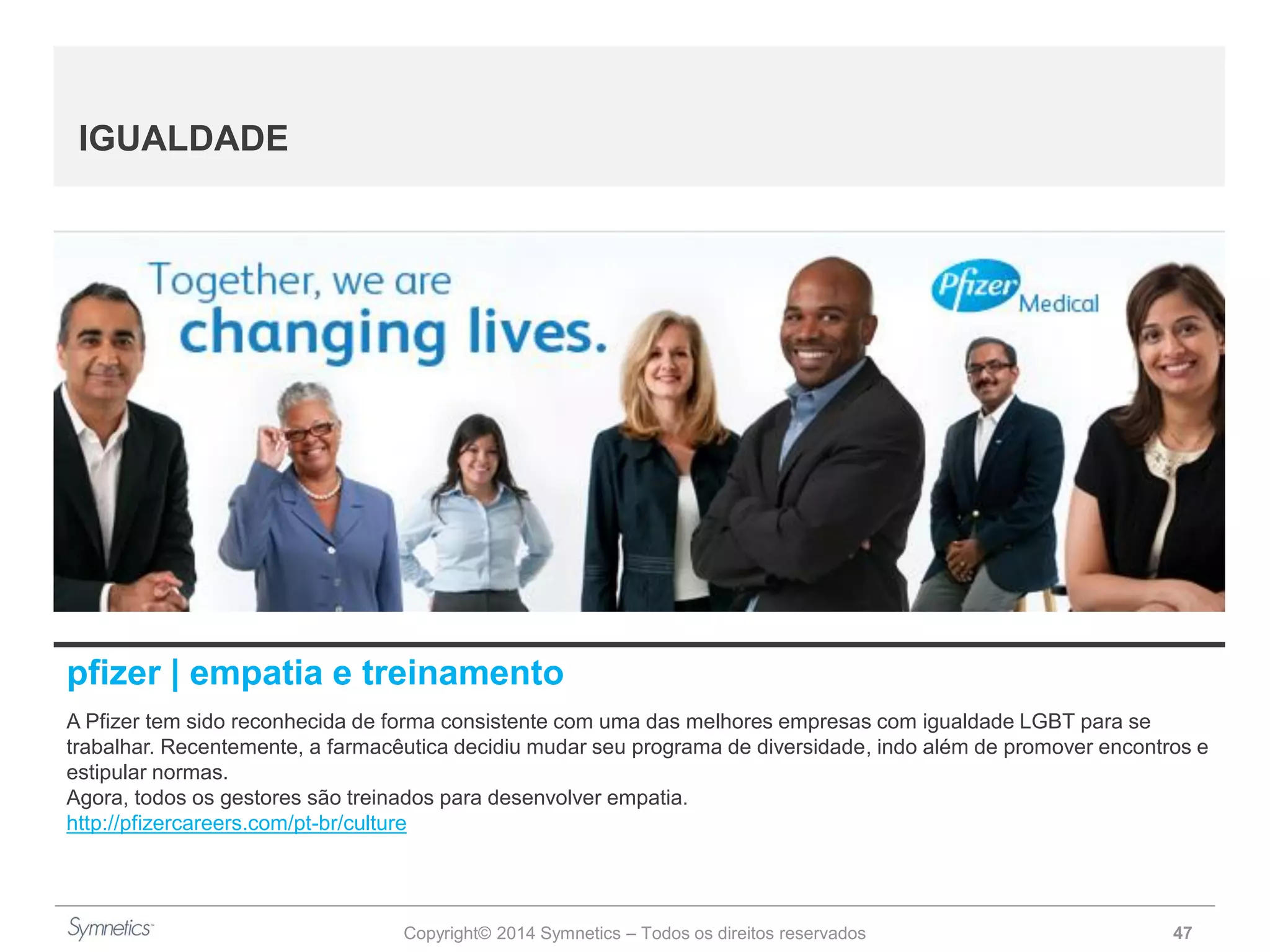 Copyright© 2014 Symnetics – Todos os direitos reservados 47
IGUALDADE
pfizer | empatia e treinamento
A Pfizer tem sido reconhecida de forma consistente com uma das melhores empresas com igualdade LGBT para se
trabalhar. Recentemente, a farmacêutica decidiu mudar seu programa de diversidade, indo além de promover encontros e
estipular normas.
Agora, todos os gestores são treinados para desenvolver empatia.
http://pfizercareers.com/pt-br/culture
 