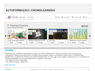 Copyright© 2014 Symnetics – Todos os direitos reservados 13
AUTOFORMAÇÃO | CROWDLEARNING
cinese
Plataforma de crowdlearning baseada na ideia que todo conhecimento é útil e que todo mundo tem algo para
compartilhar. Nasceu para promover encontros entre pessoas cheias de vontade de dividir seus conhecimentos,
habilidades e experiências. Desde uma aula de finanças até um bate papo sobre futebol, passando por um workshop de
culinária. Acreditam em um aprendizado livre, coletivo e acessível.
+ de 1000 encontros realizados
+ de 10000 usuários cadastrados
www.cinese.me
 