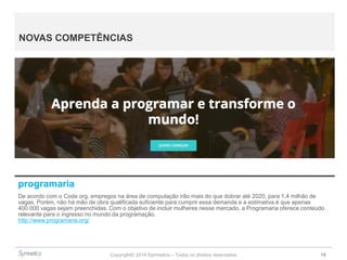Copyright© 2014 Symnetics – Todos os direitos reservados 19
NOVAS COMPETÊNCIAS
programaria
De acordo com o Code.org, empregos na área de computação irão mais do que dobrar até 2020, para 1,4 milhão de
vagas. Porém, não há mão de obra qualificada suficiente para cumprir essa demanda e a estimativa é que apenas
400.000 vagas sejam preenchidas. Com o objetivo de incluir mulheres nesse mercado, a Programaria oferece conteúdo
relevante para o ingresso no mundo da programação.
http://www.programaria.org/
 