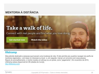 Copyright© 2014 Symnetics – Todos os direitos reservados 21
MENTORIA À DISTÂNCIA
lifetramp
Site polonês destinado a pessoas que buscam uma mudança de vida. O site permite aos usuários navegar nos perfis de
mentores registrados - com base no interesse ou local - e, em seguida, marcar um encontro com essa pessoa.
Depois do aconselhamento, o mentor recebe um almoço ou um jantar, como “pagamento”. Em novembro de 2014,
Lifetramp estava disponível em 99 cidades do mundo.
http://lifetramp.com/
 