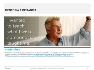 Copyright© 2014 Symnetics – Todos os direitos reservados 22
MENTORIA À DISTÂNCIA
masterclass
Plataforma online oferece cursos de diversas, áreas ministrados por experts, como tênis com Serena Williams. Cada aula
custa 90 dólares e o site oferece aulas complementares e um painel de desenvolvimento do aluno.
[V] https://embed-ssl.wistia.com/deliveries/48458afd86a6c557552e986199903715a1e07a98/file.mp4
 