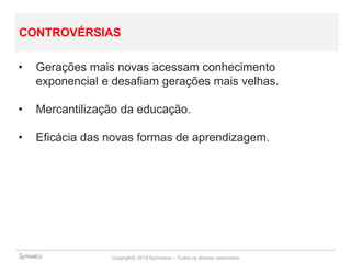 Copyright© 2014 Symnetics – Todos os direitos reservados
CONTROVÉRSIAS
• Gerações mais novas acessam conhecimento
exponencial e desafiam gerações mais velhas.
• Mercantilização da educação.
• Eficácia das novas formas de aprendizagem.
 