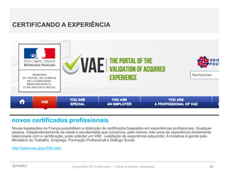 Copyright© 2014 Symnetics – Todos os direitos reservados 26
CERTIFICANDO A EXPERIÊNCIA
novos certificados profissionais
Novas legislações na França possibilitam a obtenção de certificados baseados em experiências profissionais. Qualquer
pessoa, independentemente da idade e escolaridade que comprove, pelo menos, três anos de experiência diretamente
relacionada com a certificação, pode solicitar um VAE (validação de experiência adquirida). A iniciativa é gerida pelo
Ministério do Trabalho, Emprego, Formação Profissional e Diálogo Social.
http://www.vae.gouv.fr/la-vae/
 