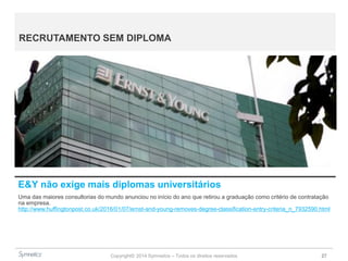 Copyright© 2014 Symnetics – Todos os direitos reservados 27
RECRUTAMENTO SEM DIPLOMA
E&Y não exige mais diplomas universitários
Uma das maiores consultorias do mundo anunciou no início do ano que retirou a graduação como critério de contratação
na empresa.
http://www.huffingtonpost.co.uk/2016/01/07/ernst-and-young-removes-degree-classification-entry-criteria_n_7932590.html
 