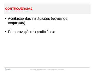 Copyright© 2014 Symnetics – Todos os direitos reservados
CONTROVÉRSIAS
• Aceitação das instituições (governos,
empresas).
• Comprovação da proficiência.
 