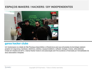 Copyright© 2014 Symnetics – Todos os direitos reservados
garoa hacker clube
Um hackerspace na cidade de São Pauloque disponibiliza a infraestrutura para que entusiastas de tecnologia realizem
projetos em segurança, hardware, eletrônica, robótica, espaçomodelismo, software, biologia, música, artes plásticas.
Criado em meados de 2010, o Garoa Hacker Clube é uma associação sem fins lucrativos e financiada por mensalidades de
seus associados e doações.
ESPAÇOS MAKERS / HACKERS / DIY INDEPENDENTES
 