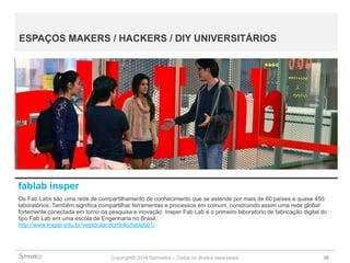 Copyright© 2014 Symnetics – Todos os direitos reservados 38
ESPAÇOS MAKERS / HACKERS / DIY UNIVERSITÁRIOS
fablab insper
Os Fab Labs são uma rede de compartilhamento de conhecimento que se estende por mais de 60 países e quase 450
laboratórios. Também significa compartilhar ferramentas e processos em comum, construindo assim uma rede global
fortemente conectada em torno da pesquisa e inovação. Insper Fab Lab é o primeiro laboratório de fabricação digital do
tipo Fab Lab em uma escola de Engenharia no Brasil.
http://www.insper.edu.br/vestibular/portfolio/fablab01/
 