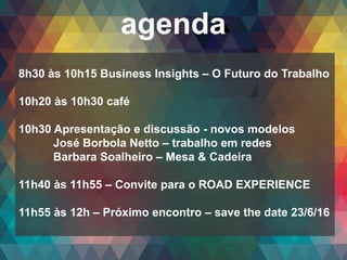 Copyright© 2014 Symnetics – Todos os direitos reservados
agenda
8h30 às 10h15 Business Insights – O Futuro do Trabalho
10h20 às 10h30 café
10h30 Apresentação e discussão - novos modelos
José Borbola Netto – trabalho em redes
Barbara Soalheiro – Mesa & Cadeira
11h40 às 11h55 – Convite para o ROAD EXPERIENCE
11h55 às 12h – Próximo encontro – save the date 23/6/16
 