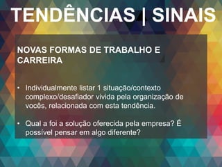 Copyright© 2014 Symnetics – Todos os direitos reservados
TENDÊNCIAS | SINAIS
NOVAS FORMAS DE TRABALHO E
CARREIRA
• Individualmente listar 1 situação/contexto
complexo/desafiador vivida pela organização de
vocês, relacionada com esta tendência.
• Qual a foi a solução oferecida pela empresa? É
possível pensar em algo diferente?
 