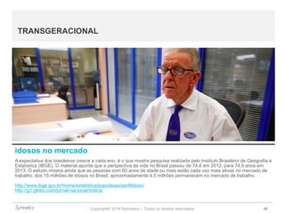 Copyright© 2014 Symnetics – Todos os direitos reservados 48
TRANSGERACIONAL
idosos no mercado
A expectativa dos brasileiros cresce a cada ano, é o que mostra pesquisa realizada pelo Instituto Brasileiro de Geografia e
Estatística (IBGE). O material aponta que a perspectiva de vida no Brasil passou de 74,6 em 2012, para 74,9 anos em
2013. O estudo mostra ainda que as pessoas com 60 anos de idade ou mais estão cada vez mais ativas no mercado de
trabalho, dos 15 milhões de idosos no Brasil, aproximadamente 4,5 milhões permanecem no mercado de trabalho.
http://www.ibge.gov.br/home/estatistica/populacao/perfilidoso/
http://g1.globo.com/jornal-nacional/noticia
 