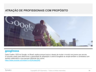 Copyright© 2014 Symnetics – Todos os direitos reservados 54
ATRAÇÃO DE PROFISSIONAIS COM PROPÓSITO
googliness
Fabio Coelho, CEO do Google, no Brasil, explica porque busca o desejo de mudar o mundo nos jovens que recruta.
O conceito usado para determinar a capacidade de adaptação à cultura Googlede se amplia também a candidatos com
sentido colaborativo e que pensam diferente dos outros.
https://www.youtube.com/watch?v=EZ4LldacZAQ
 