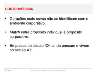 Copyright© 2014 Symnetics – Todos os direitos reservados
CONTROVÉRSIAS
• Gerações mais novas não se identificam com o
ambiente corporativo.
• Match entre propósito individual e propósito
corporativo.
• Empresas do século XXI ainda pensam e vivem
no século XX.
 