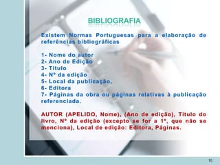 BIBLIOGRAFIA
Existem Normas Portuguesas para a elaboração de
referências bibliográficas

1- Nome do autor
2- Ano de Edição
3- Título
4- Nº da edição
5- Local da publicação,
6- Editora
7- Páginas da obra ou páginas relativas à publicação
referenciada.

AUTOR (APELIDO, Nome), (Ano de edição), Título do
livro, Nº da edição (excepto se for a 1º, que não se
menciona), Local de edição: Editora, Páginas.




                                                       10
 