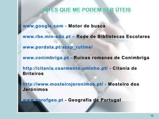 www.google.com - Motor de busca

www.rbe.min-edu.pt – Rede de Bibliotecas Escolares

www.pordata.pt/azap_rutime/

www.conimbriga.pt - Ruínas romanas de Conímbriga

http://citania.csarmento.uminho.pt/ - Citania de
Briteiros

http://www.mosteirojeronimos.pt/ - Mosteiro dos
Jerónimos

www.aprofgeo.pt - Geografia de Portugal


                                                     13
 