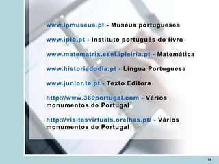 www.ipmuseus.pt - Museus portugueses

www.iplb.pt - Instituto português do livro

www.matematrix.esel.ipleiria.pt - Matemática

www.historiadodia.pt - Língua Portuguesa

www.junior.te.pt - Texto Editora

http://www.360portugal.com - Vários
monumentos de Portugal

http://visitasvirtuais.orelhas.pt/ - Vários
monumentos de Portugal




                                               14
 