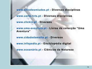 www.sitiodosmiudos.pt - Diversas disciplinas

www.uarte.rcts.pt - Diversas disciplinas

www.clickin.pt - Diversos

www.uma-aventura.pt - Livros da colecção “Uma
Aventura”

www.cidadedamalta.pt - Diversos

www.infopedia.pt - Enciclopédia digital

www.oceanário.pt - Ciências da Natureza




                                                15
 