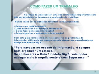 Ao l o n g o d a v i d a e s c o l a r, u m a d a s t a r e f a s m a i s i m p o r t a nt e s c o m
q u e u m e s t u d a n t e s e d e p a r a r a é a r e a l i z a ç ã o d e t r a b a l ho s .

    M u i t a s v e z e s e s s e s t r a b a l ho s l e v a n t a m v á r i o s p r o b l e m a s :

-   Como e por onde começar?
-   Onde encontrar a informação necessária?
-   O que fazer com essa informação?
-   C o m o o r g a n i z a r e a p r e s e nt a r a i n f o r m a ç ã o?

Com este guia vamos ensinar -te a resolveres os problemas de
i n f or m a ç ã o, u t i l i z a n do u m m o d e l o e m s e i s e t a p a s , q u e n o r m a l m e nt e s e
d e s i g na d e M o d e l o B i g 6

“Para navegar no oceano da informação, é sempre
bom organizar um roteiro.
Se conheceres o Guia / modelo Big 6, vais poder
navegar mais tranquilamente e com Segurança…”




                                                                                                                  2
 