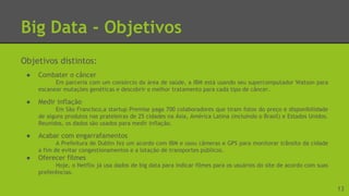 Big Data - Objetivos
Objetivos distintos:
● Combater o câncer
Em parceria com um consórcio da área de saúde, a IBM está usando seu supercomputador Watson para
escanear mutações genéticas e descobrir o melhor tratamento para cada tipo de câncer.
● Medir inflação
Em São Francisco,a startup Premise paga 700 colaboradores que tiram fotos do preço e disponibilidade
de alguns produtos nas prateleiras de 25 cidades na Ásia, América Latina (incluindo o Brasil) e Estados Unidos.
Reunidos, os dados são usados para medir inflação.
● Acabar com engarrafamentos
A Prefeitura de Dublin fez um acordo com IBM e usou câmeras e GPS para monitorar trânsito da cidade
a fim de evitar congestionamentos e a lotação de transportes públicos.
● Oferecer filmes
Hoje, o Netflix já usa dados de big data para indicar filmes para os usuários do site de acordo com suas
preferências.
13
 