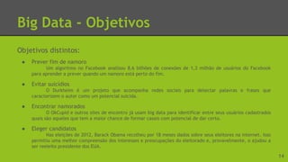 Big Data - Objetivos
Objetivos distintos:
● Prever fim de namoro
Um algoritmo no Facebook analisou 8,6 bilhões de conexões de 1,3 milhão de usuários do Facebook
para aprender a prever quando um namoro está perto do fim.
● Evitar suicídios
O Durkheim é um projeto que acompanha redes sociais para detectar palavras e frases que
caracterizem o autor como um potencial suicida.
● Encontrar namorados
O OkCupid e outros sites de encontro já usam big data para identificar entre seus usuários cadastrados
quais são aqueles que tem a maior chance de formar casais com potencial de dar certo.
● Eleger candidatos
Nas eleições de 2012, Barack Obama recolheu por 18 meses dados sobre seus eleitores na internet. Isso
permitiu uma melhor compreensão dos interesses e preocupações do eleitorado e, provavelmente, o ajudou a
ser reeleito presidente dos EUA.
14
 