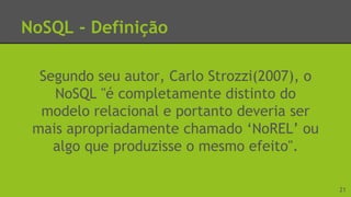 NoSQL - Definição
Segundo seu autor, Carlo Strozzi(2007), o
NoSQL "é completamente distinto do
modelo relacional e portanto deveria ser
mais apropriadamente chamado ‘NoREL’ ou
algo que produzisse o mesmo efeito".
21
 