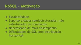 NoSQL - Motivação
● Escalabilidade
● Suporte a dados semiestruturados, não
estruturados ou complexos
● Necessidade de mais desempenho
● Dificuldades do SQL com distribuição
horizontal
24
 