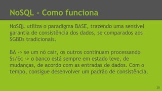 NoSQL - Como funciona
NoSQL utiliza o paradigma BASE, trazendo uma sensível
garantia de consistência dos dados, se comparados aos
SGBDs tradicionais.
BA -> se um nó cair, os outros continuam processando
Ss/Ec -> o banco está sempre em estado leve, de
mudanças, de acordo com as entradas de dados. Com o
tempo, consigue desenvolver um padrão de consistência.
28
 