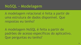 NoSQL - Modelagem
A modelagem relacional é feita a partir de
uma estrutura de dados disponível. Que
respostas eu tenho?
A modelagem NoSQL é feita a partir de
padrões de acesso específicos do aplicativo.
Que perguntas eu tenho?
36
 