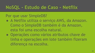 NoSQL - Estudo de Caso - Netflix
Por que usar SimpleDB?
● A Netflix utiliza o serviço AWS, da Amazon.
Como o SimpleDB também é da Amazon,
esta foi uma escolha natural.
● Operações como vários atributos chave de
linha e operações em lote também fizeram
diferença na escolha.
42
 