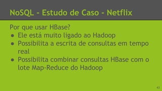 NoSQL - Estudo de Caso - Netflix
Por que usar HBase?
● Ele está muito ligado ao Hadoop
● Possibilita a escrita de consultas em tempo
real
● Possibilita combinar consultas HBase com o
lote Map-Reduce do Hadoop
43
 
