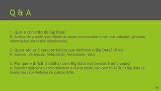 Q & A
1. Qual o conceito de Big Data?
R. Análise de grande quantidade de dados estruturados e não estruturados, gerando
informações antes não relacionadas.
2. Quais são as 5 características que definem o Big Data? (5 Vs)
R. Volume, Variedade, Velocidade, Veracidade, Valor
3. Por que é difícil trabalhar com Big Data nos bancos tradicionais?
R. Bancos tradicionais comprometem a elasticidade, são padrão ACID. O Big Data se
baseia nas propriedades do padrão BASE.
46
 