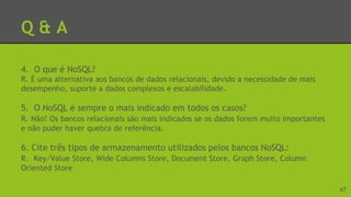 Q & A
4. O que é NoSQL?
R. É uma alternativa aos bancos de dados relacionais, devido a necessidade de mais
desempenho, suporte a dados complexos e escalabilidade.
5. O NoSQL é sempre o mais indicado em todos os casos?
R. Não! Os bancos relacionais são mais indicados se os dados forem muito importantes
e não puder haver quebra de referência.
6. Cite três tipos de armazenamento utilizados pelos bancos NoSQL:
R. Key⁄Value Store, Wide Columns Store, Document Store, Graph Store, Column
Oriented Store
47
 