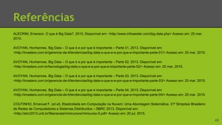 Referências
ALECRIM, Emerson. O que é Big Data?. 2015. Disponível em: <http://www.infowester.com/big-data.php> Acesso em: 25 mar.
2015.
AVOYAN, Hovhannes. Big Data – O que é e por que é importante – Parte 01. 2013. Disponível em:
<http://imasters.com.br/gerencia-de-ti/tendencias/big-data-o-que-e-e-por-que-e-importante-parte-01/> Acesso em: 25 mar. 2015.
AVOYAN, Hovhannes. Big Data – O que é e por que é importante – Parte 02. 2013. Disponível em:
<http://imasters.com.br/tecnologia/big-data-o-que-e-e-por-que-e-importante-parte-02/> Acesso em: 25 mar. 2015.
AVOYAN, Hovhannes. Big Data – O que é e por que é importante – Parte 03. 2013. Disponível em:
<http://imasters.com.br/gerencia-de-ti/tendencias/big-data-o-que-e-e-por-que-e-importante-parte-03/> Acesso em: 25 mar. 2015.
AVOYAN, Hovhannes. Big Data – O que é e por que é importante – Parte 04. 2013. Disponível em:
<http://imasters.com.br/gerencia-de-ti/tendencias/big-data-o-que-e-e-por-que-e-importante-parte-04/> Acesso em: 25 mar. 2015.
COUTINHO, Emanuel F. (et al). Elasticidade em Computação na Nuvem: Uma Abordagem Sistemática. 31º Simpósio Brasileiro
de Redes de Computadores e Sistemas Distribuídos – SBRC 2013. Disponível em:
<http://sbrc2013.unb.br/files/anais/minicursos/minicurso-5.pdf> Acesso em: 20 jul. 2015.
49
 