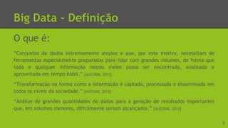 Big Data - Definição
O que é:
“Conjuntos de dados extremamente amplos e que, por este motivo, necessitam de
ferramentas especialmente preparadas para lidar com grandes volumes, de forma que
toda e qualquer informação nestes meios possa ser encontrada, analisada e
aproveitada em tempo hábil.” [ALECRIM, 2013]
“Transformação na forma como a informação é captada, processada e disseminada em
todos os níveis da sociedade.” [AVOYAN, 2013]
“Análise de grandes quantidades de dados para a geração de resultados importantes
que, em volumes menores, dificilmente seriam alcançados.” [ALECRIM, 2013]
5
 