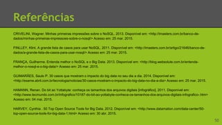 Referências
CRIVELINI, Wagner. Minhas primeiras impressões sobre o NoSQL. 2013. Disponível em: <http://imasters.com.br/banco-de-
dados/minhas-primeiras-impressoes-sobre-o-nosql/> Acesso em: 25 mar. 2015.
FINLLEY, Klint. A grande lista de casos para usar NoSQL. 2011. Disponível em: <http://imasters.com.br/artigo/21646/banco-de-
dados/a-grande-lista-de-casos-para-usar-nosql/> Acesso em: 25 mar. 2015.
FRANÇA, Guilherme. Entenda melhor o NoSQL e o Big Data. 2013. Disponível em: <http://blog.websolute.com.br/entenda-
melhor-o-nosql-e-o-big-data/> Acesso em: 25 mar. 2015.
GUIMARÃES, Saulo P. 30 casos que mostram o impacto do big data no seu dia a dia. 2014. Disponível em:
<http://exame.abril.com.br/tecnologia/noticias/30-casos-mostram-o-impacto-do-big-data-no-dia-a-dia> Acesso em: 25 mar. 2015.
HAMANN, Renan. Do bit ao Yottabyte: conheça os tamanhos dos arquivos digitais [infográfico]. 2011. Disponível em:
<http://www.tecmundo.com.br/infografico/10187-do-bit-ao-yottabyte-conheca-os-tamanhos-dos-arquivos-digitais-infografico-.htm>
Acesso em: 04 mai. 2015.
HARVEY, Cynthia . 50 Top Open Source Tools for Big Data. 2012. Disponível em: <http://www.datamation.com/data-center/50-
top-open-source-tools-for-big-data-1.html> Acesso em: 30 abr. 2015.
50
 