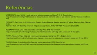 Referências
NASCIMENTO, Jean. NoSQL – você realmente sabe do que estamos falando?. 2010. Disponível em:
<http://imasters.com.br/artigo/17043/banco-de-dados/nosql-voce-realmente-sabe-do-que-estamos-falando/> Acesso em: 25 mar.
2015.
PRITCHETT, Dan. Base: An Acid Alternative. Queue - Object-Relational Mapping. Volume 6, 3ª edição. May/June 2008. Páginas
48-55.
ACM New York, NY, USA. Disponível em: <http://dl.acm.org/citation.cfm?id=1394128> Acesso em: 20 jul. 2015.
ROGENSKI, Renato. Uma entrevista didática sobre Big Data. 2013. Disponível em:
<http://exame.abril.com.br/tecnologia/noticias/uma-entrevista-didatica-sobre-big-data> Acesso em: 25 mar. 2015.
TARIFA, Alexandre. O que é big data e como usar na sua pequena empresa. 2014. Disponível em:
<http://exame.abril.com.br/pme/noticias/o-que-e-big-data-e-como-usar-na-sua-pequena-empresa> Acesso em: 25 mar. 2015.
TAURION, Cezar. A revolução do Big Data está prestes a acontecer. 2012. Disponível em:
<http://imasters.com.br/artigo/23437/banco-de-dados/a-revolucao-do-big-data-esta-prestes-a-acontecer/> Acesso em: 25 mar.
2015.
52
 