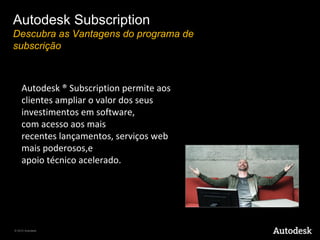 Autodesk Subscription
Descubra as Vantagens do programa de
subscrição



    Autodesk ® Subscription permite aos 
    clientes ampliar o valor dos seus 
    investimentos em software, 
    com acesso aos mais 
    recentes lançamentos, serviços web 
    mais poderosos,e 
    apoio técnico acelerado. 




© 2010 Autodesk
 