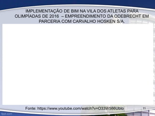 IMPLEMENTAÇÃO DE BIM NA VILA DOS ATLETAS PARA
OLIMPÍADAS DE 2016 – EMPREENDIMENTO DA ODEBRECHT EM
PARCERIA COM CARVALHO HOSKEN S/A.
11
Fonte: https://www.youtube.com/watch?v=O33W586UbIo
 