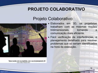 PROJETO COLABORATIVO
Projeto Colaborativo:
 Elaborados em 3D, os projetistas
trabalham com as mesmas noções
tridimensionais, tornando a
comunicação mais eficiente.
 Fácil verificação de interferências, e
planejamento detalhado para resolver
problemas que só seriam identificados
na hora da execução.
18
 