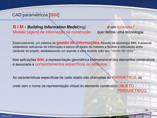 Essencialmente, um sistema de gestão de informações. Através da tecnologia BIM, é possível
estabelecer estruturas de informação e banco de dados de maneira a facilitar a articulação entre
variáveis do projeto, estabelecendo um suporte a obra durante todo seu “ciclo de vida”
Nas aplicações BIM, a representação geométrica tridimensional dos elementos construtivos
é associada a comportamentos específicos ou atributos.
As características específicas de cada objeto são chamadas de PARÂMETROS, de
onde vem o nome da representação virtual do elemento construtivo:
CAD paramétricos [BIM]
B I M - Building Information Model(ing) é um conceito !
Modelo [agem] de informação da construção que define uma tecnologia
OBJETO
PARAMÉTRICO
19
 