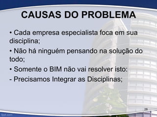 CAUSAS DO PROBLEMA
• Cada empresa especialista foca em sua
disciplina;
• Não há ninguém pensando na solução do
todo;
• Somente o BIM não vai resolver isto:
- Precisamos Integrar as Disciplinas;
28
 
