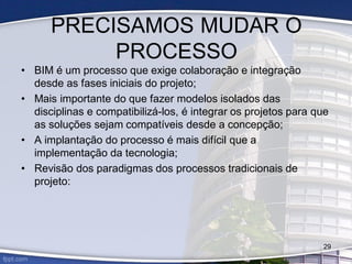 PRECISAMOS MUDAR O
PROCESSO
• BIM é um processo que exige colaboração e integração
desde as fases iniciais do projeto;
• Mais importante do que fazer modelos isolados das
disciplinas e compatibilizá-los, é integrar os projetos para que
as soluções sejam compatíveis desde a concepção;
• A implantação do processo é mais difícil que a
implementação da tecnologia;
• Revisão dos paradigmas dos processos tradicionais de
projeto:
29
 
