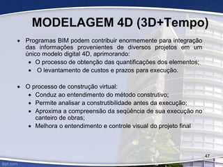 MODELAGEM 4D (3D+Tempo)
 Programas BIM podem contribuir enormemente para integração
das informações provenientes de diversos projetos em um
único modelo digital 4D, aprimorando:
 O processo de obtenção das quantificações dos elementos;
 O levantamento de custos e prazos para execução.
 O processo de construção virtual:
 Conduz ao entendimento do método construtivo;
 Permite analisar a construtibilidade antes da execução;
 Aproxima a compreensão da seqüência de sua execução no
canteiro de obras;
 Melhora o entendimento e controle visual do projeto final
47
 