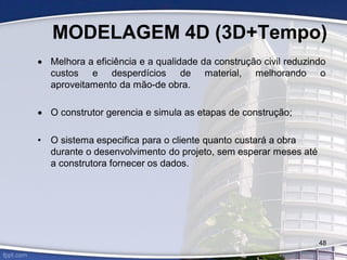 MODELAGEM 4D (3D+Tempo)
 Melhora a eficiência e a qualidade da construção civil reduzindo
custos e desperdícios de material, melhorando o
aproveitamento da mão-de obra.
 O construtor gerencia e simula as etapas de construção;
• O sistema especifica para o cliente quanto custará a obra
durante o desenvolvimento do projeto, sem esperar meses até
a construtora fornecer os dados.
48
 